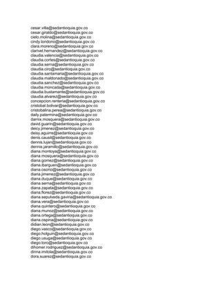cesar.villa@sedantioquia.gov.co
cesar.giraldo@sedantioquia.gov.co
cielo.molina@sedantioquia.gov.co
cindy.londono@sedantioquia.gov.co
clara.moreno@sedantioquia.gov.co
clarivel.hernandez@sedantioquia.gov.co
claudia.valencia@sedantioquia.gov.co
claudia.cortes@sedantioquia.gov.co
claudia.serna@sedantioquia.gov.co
claudia.ciro@sedantioquia.gov.co
claudia.santamaria@sedantioquia.gov.co
claudia.maldonado@sedantioquia.gov.co
claudia.sanchez@sedantioquia.gov.co
claudia.moncada@sedantioquia.gov.co
claudia.bustamante@sedantioquia.gov.co
claudia.alvarez@sedantioquia.gov.co
concepcion.renteria@sedantioquia.gov.co
cristobal.bolivar@sedantioquia.gov.co
cristobalina.perea@sedantioquia.gov.co
daily.patermina@sedantioquia.gov.co
darnix.mosquera@sedantioquia.gov.co
david.guarin@sedantioquia.gov.co
deicy.jimenez@sedantioquia.gov.co
deisy.aguirre@sedantioquia.gov.co
denis.causil@sedantioquia.gov.co
dennis.lujan@sedantioquia.gov.co
dennis.jaramillo@sedantioquia.gov.co
diana.montoya@sedantioquia.gov.co
diana.mosquera@sedantioquia.gov.co
diana.gomez@sedantioquia.gov.co
diana.ibarguen@sedantioquia.gov.co
diana.osorio@sedantioquia.gov.co
diana.jimenez@sedantioquia.gov.co
diana.duque@sedantioquia.gov.co
diana.serna@sedantioquia.gov.co
diana.zapata@sedantioquia.gov.co
diana.florez@sedantioquia.gov.co
diana.sepulveda.gaviria@sedantioquia.gov.co
diana.vera@sedantioquia.gov.co
diana.quintero@sedantioquia.gov.co
diana.munoz@sedantioquia.gov.co
diana.ortega@sedantioquia.gov.co
diana.ospina@sedantioquia.gov.co
didian.leon@sedantioquia.gov.co
diego.vasco@sedantioquia.gov.co
diego.holguin@sedantioquia.gov.co
diego.usuga@sedantioquia.gov.co
diego.toro@sedantioquia.gov.co
dihomer.rodriguez@sedantioquia.gov.co
dinna.imitola@sedantioquia.gov.co
dora.suarez@sedantioquia.gov.co
 