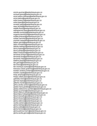 enoris.guzman@sedantioquia.gov.co
enrique.perez@sedantioquia.gov.co
erica.yadira.restrepo@sedantioquia.gov.co
erica.patino@sedantioquia.gov.co
erika.suescun@sedantioquia.gov.co
erika.lopez@sedantioquia.gov.co
ernesto.yepes@sedantioquia.gov.co
esau.larrea@sedantioquia.gov.co
estella.florez@sedantioquia.gov.co
esthepannie.lopez@sedantioquia.gov.co
estrella.montoya@sedantioquia.gov.co
eugenia.barrientos@sedantioquia.gov.co
eulalia.jimenez@sedantioquia.gov.co
euliser.sanchez@sedantioquia.gov.co
evaristo.cespedes@sedantioquia.gov.co
fabian.garcia@sedantioquia.gov.co
fabio.monsalve@sedantioquia.gov.co
fabiola.restrepo@sedantioquia.gov.co
fanny.lopera@sedantioquia.gov.co
fanny.parejo@sedantioquia.gov.co
felipe.mosquera@sedantioquia.gov.co
fernando.londono@sedantioquia.gov.co
fernando.lora@sedantioquia.gov.co
fernando.mejia@sedantioquia.gov.co
fidelina.perea@sedantioquia.gov.co
flor.garcia@sedantioquia.gov.co
flor.bravo@sedantioquia.gov.co
flor.montoya.suarez@sedantioquia.gov.co
francisco.cesar.gutierrez@sedantioquia.gov.co
franklin.renteria.renteria@sedantioquia.gov.co
franklin.copete@sedantioquia.gov.co
fredy.alvarez@sedantioquia.gov.co
fredys.rafael.perez@sedantioquia.gov.co
gabriela.mena@sedantioquia.gov.co
german.lopez@sedantioquia.gov.co
gilberto.morelo@sedantioquia.gov.co
gilma.cecilia.cardona@sedantioquia.gov.co
gisela.maria.giraldo@sedantioquia.gov.co
gladys.delsocorro.quintero@sedantioquia.gov.co
gladys.guzman@sedantioquia.gov.co
gloria.patricia.grisales@sedantioquia.gov.co
gloria.elena.giraldo@sedantioquia.gov.co
gloria.sanchez@sedantioquia.gov.co
gloria.moreno@sedantioquia.gov.co
gloria.valencia@sedantioquia.gov.co
cecilia.cardona@sedantioquia.gov.co
gloria.restrepo@sedantioquia.gov.co
gloria.zuleta@sedantioquia.gov.co
gloria.herrera@sedantioquia.gov.co
gloria.patricia.marin@sedantioquia.gov.co
gloria.cecilia.garcia@sedantioquia.gov.co
 