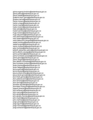 gloria.eugenia.londono@sedantioquia.gov.co
gloria.patino@sedantioquia.gov.co
gloria.castillo@sedantioquia.gov.co
guillermo.leon.sierra@sedantioquia.gov.co
gustavo.serna@sedantioquia.gov.co
hector.moreno@sedantioquia.gov.co
hector.urrego@sedantioquia.gov.co
hector.mazo@sedantioquia.gov.co
hediz.moreno@sedantioquia.gov.co
hela.cetre@sedantioquia.gov.co
hubert.sanchez@sedantioquia.gov.co
hugo.moreno@sedantioquia.gov.co
hugo.alquichire@sedantioquia.gov.co
ines.astrid.bedoya@sedantioquia.gov.co
ines.cedeno@sedantioquia.gov.co
irene.delsocorro.tangarife@sedantioquia.gov.co
isabel.montoya@sedantioquia.gov.co
isabel.burgos@sedantioquia.gov.co
isacio.mosquera@sedantioquia.gov.co
jady.montoya@sedantioquia.gov.co
jaiberth.alexander.patino@sedantioquia.gov.co
jaime.alberto.zuluaga@sedantioquia.gov.co
jaime.quintana@sedantioquia.gov.co
jaime.humberto.posada@sedantioquia.gov.co
jaime.garcia@sedantioquia.gov.co
jaime.vergara@sedantioquia.gov.co
jairo.alberto.monsalve@sedantioquia.gov.co
jairo.humberto.londono@sedantioquia.gov.co
javier.jimenez@sedantioquia.gov.co
javier.delgado@sedantioquia.gov.co
jenny.guerra@sedantioquia.gov.co
jenny.alvarez@sedantioquia.gov.co
jesus.anibal.cortes@sedantioquia.gov.co
jesus.david.gonzalez@sedantioquia.gov.co
jhon.frank.gomez@sedantioquia.gov.co
jhon.palacios.lenis@sedantioquia.gov.co
jhon.tamanis@sedantioquia.gov.co
jhon.serna@sedantioquia.gov.co
jhonatan.agudelo@sedantioquia.gov.co
jhonnatan.mosquera@sedantioquia.gov.co
joaquin.jimenez@sedantioquia.gov.co
john.echeverry@sedantioquia.gov.co
john.cuervo@sedantioquia.gov.co
john.giraldo@sedantioquia.gov.co
john.giraldo.mendez@sedantioquia.gov.co
john.madrid@sedantioquia.gov.co
john.martinez@sedantioquia.gov.co
jorge.yanez@sedantioquia.gov.co
jorge.aguirre@sedantioquia.gov.co
jorge.moncada@sedantioquia.gov.co
jorge.echavarria@sedantioquia.gov.co
 