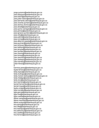 jorge.quiceno@sedantioquia.gov.co
jose.ibarguen@sedantioquia.gov.co
jose.tobon@sedantioquia.gov.co
jose.julian.tobon@sedantioquia.gov.co
jose.bernardo.olano@sedantioquia.gov.co
jose.vicente.quintana@sedantioquia.gov.co
jose.domico.domico@sedantioquia.gov.co
jose.ebratt@sedantioquia.gov.co
jose.quiroz.vanegas@sedantioquia.gov.co
jose.jaimes@sedantioquia.gov.co
jose.ignacio.quintero@sedantioquia.gov.co
jose.ortiz@sedantioquia.gov.co
jose.patino@sedantioquia.gov.co
jose.correa@sedantioquia.gov.co
jose.albernis.zapata@sedantioquia.gov.co
jose.guzman@sedantioquia.gov.co
juan.echeverri@sedantioquia.gov.co
juan.beltran@sedantioquia.gov.co
juan.jarupia@sedantioquia.gov.co
juan.quintero@sedantioquia.gov.co
juan.osorio@sedantioquia.gov.co
juan.torres@sedantioquia.gov.co
juan.sanchez@sedantioquia.gov.co
juan.restrepo@sedantioquia.gov.co
julia.mendez@sedantioquia.gov.co
julian.florez@sedantioquia.gov.co
0
karmina.perez@sedantioquia.gov.co
layde.ferraro@sedantioquia.gov.co
leidy.lopez@sedantioquia.gov.co
leidy.buitrago@sedantioquia.gov.co
leidy.marian.bedoya@sedantioquia.gov.co
leidy.hidalgo@sedantioquia.gov.co
leidy.toro@sedantioquia.gov.co
leon.barrera@sedantioquia.gov.co
leonel.hernandez@sedantioquia.gov.co
leonel.maya@sedantioquia.gov.co
leydy.urrego@sedantioquia.gov.co
lidys.corrales@sedantioquia.gov.co
ligia.garcia@sedantioquia.gov.co
ligia.rios@sedantioquia.gov.co
ligia.cuesta@sedantioquia.gov.co
liliana.vanegas@sedantioquia.gov.co
liliana.machado@sedantioquia.gov.co
liliana.suarez@sedantioquia.gov.co
lina.perez@sedantioquia.gov.co
lina.villa@sedantioquia.gov.co
lina.restrepo@sedantioquia.gov.co
lina.atehortua@sedantioquia.gov.co
lina.castillo@sedantioquia.gov.co
lina.herrera@sedantioquia.gov.co
 
