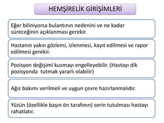 HEMŞİRELİK GİRİŞİMLERİ
Eğer biliniyorsa bulantının nedenini ve ne kadar
süreceğinin açıklanması gerekir.
Hastanın yakın gözlemi, izlenmesi, kayıt edilmesi ve rapor
edilmesi gerekir.
Pozisyon değişimi kusmayı engelleyebilir. (Hastayı dik
pozisyonda tutmak yararlı olabilir)
Ağız bakımı verilmeli ve uygun çevre hazırlanmalıdır.
Yüzün (özellikle başın ön tarafının) serin tutulması hastayı
rahatlatır.
 