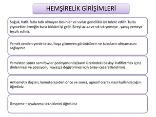 HEMŞİRELİK GİRİŞİMLERİ
Soğuk, hafif-fazla tatlı olmayan besinler ve sıvılar genellikle iyi tolere edilir. Tuzlu
yiyecekler örneğin kuru bisküvi iyi gelir. Bireyi az az ve sık sık yemeye , yavaş yemeye
teşvik ediniz.
Yemek yenilen yerde tatsız, hoşa gitmeyen görüntülerin ve kokuların olmamasını
sağlayınız
Yemekten sonra semifowler pozisyonunda(karın üzerindeki baskıyı hafifletmek için)
dinlenmesi ve pozisyonu yavaşça değiştirmesi için bireyi cesaretlendiriniz
Antiemetik ilaçları, kemoterapiden önce ve sonra, agresif olarak nasıl kullanılacağını
öğretiniz
Gevşeme – oyalanma tekniklerini öğretiniz
 