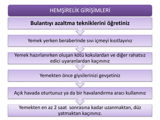 HEMŞİRELİK GİRİŞİMLERİ
Yemekten en az 2 saat sonrasına kadar uzanmaktan, düz
yatmaktan kaçınınız.
Açık havada oturtunuz ya da bir havalandırma aracı kullanınız
Yemekten önce giysilerinizi gevşetiniz
Yemek hazırlanırken oluşan kötü kokulardan ve diğer rahatsız
edici uyaranlardan kaçınınız
Yemek yerken beraberinde sıvı içmeyi kısıtlayınız
Bulantıyı azaltma tekniklerini öğretiniz
 