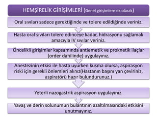 HEMŞİRELİK GİRİŞİMLERİ (Genel girişimlere ek olarak)
Yavaş ve derin solunumun bulantının azaltılmasındaki etkisini
unutmayınız.
Yeterli nazogastrik aspirasyon uygulayınız.
Anestezinin etkisi ile hasta uyurken kusma olursa, aspirasyon
riski için gerekli önlemleri alınız(Hastanın başını yan çeviriniz,
aspiratörü hazır bulundurunuz.)
Öncelikli girişimler kapsamında antiemetik ve proknetik ilaçlar
(order dahilinde) uygulayınız.
Hasta oral sıvıları tolere edinceye kadar, hidrasyonu sağlamak
amacıyla IV sıvılar veriniz.
Oral sıvıları sadece gerektiğinde ve tolere edildiğinde veriniz.
 