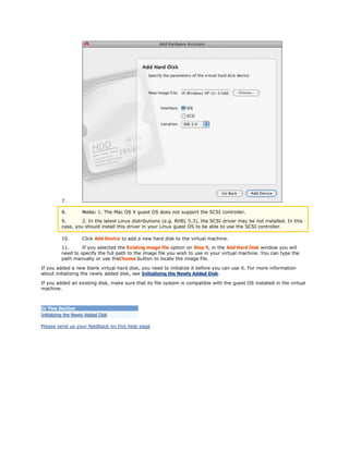 7. 
8. Note: 1. The Mac OS X guest OS does not support the SCSI controller. 
9. 2. In the latest Linux distributions (e.g. RHEL 5.3), the SCSI driver may be not installed. In this 
case, you should install this driver in your Linux guest OS to be able to use the SCSI controller. 
10. Click Add Device to add a new hard disk to the virtual machine. 
11. If you selected the Existing image file option on Step 5, in the Add Hard Disk window you will 
need to specify the full path to the image file you wish to use in your virtual machine. You can type the 
path manually or use theChoose button to locate the image file. 
If you added a new blank virtual hard disk, you need to initialize it before you can use it. For more information 
about initializing the newly added disk, see Initializing the Newly Added Disk. 
If you added an existing disk, make sure that its file system is compatible with the guest OS installed in the virtual 
machine. 
In This Section 
Initializing the Newly Added Disk 
Please send us your feedback on this help page 
