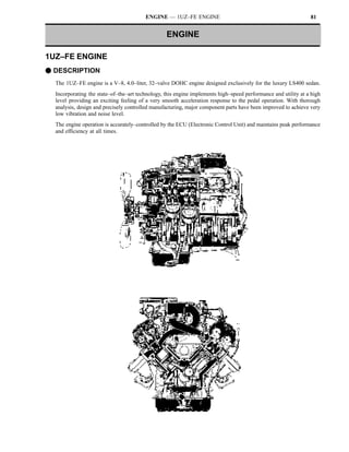 ENGINE — 1UZ–FE ENGINE                                                 81


                                                 ENGINE

1UZ–FE ENGINE
F DESCRIPTION
  The 1UZ–FE engine is a V–8, 4.0–liter, 32–valve DOHC engine designed exclusively for the luxury LS400 sedan.
  Incorporating the state–of–the–art technology, this engine implements high–speed performance and utility at a high
  level providing an exciting feeling of a very smooth acceleration response to the pedal operation. With thorough
  analysis, design and precisely controlled manufacturing, major component parts have been improved to achieve very
  low vibration and noise level.
  The engine operation is accurately–controlled by the ECU (Electronic Control Unit) and maintains peak performance
  and efficiency at all times.
 