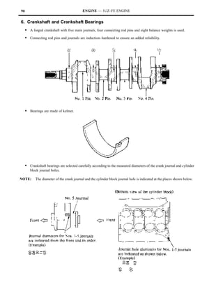 90                                          ENGINE — 1UZ–FE ENGINE


6. Crankshaft and Crankshaft Bearings
     S A forged crankshaft with five main journals, four connecting rod pins and eight balance weights is used.
     S Connecting rod pins and journals are induction–hardened to ensure an added reliability.




     S Bearings are made of kelmet.




     S Crankshaft bearings are selected carefully according to the measured diameters of the crank journal and cylinder
        block journal holes.

NOTE:       The diameter of the crank journal and the cylinder block journal hole is indicated at the places shown below.
 