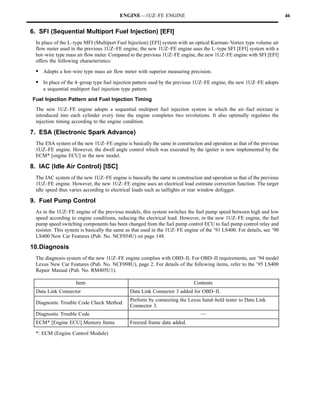 ENGINE—1UZ–FE ENGINE                                                          46


6. SFI (Sequential Multiport Fuel Injection) [EFI]
 In place of the L–type MFI (Multiport Fuel Injection) [EFI] system with an optical Karman–Vortex type volume air
 flow meter used in the previous 1UZ–FE engine, the new 1UZ–FE engine uses the L–type SFI [EFI] system with a
 hot–wire type mass air flow meter. Compared to the previous 1UZ–FE engine, the new 1UZ–FE engine with SFI [EFI]
 offers the following characteristics:

 S Adopts a hot–wire type mass air flow meter with superior measuring precision.
 S In place of the 4–group type fuel injection pattern used by the previous 1UZ–FE engine, the new 1UZ–FE adopts
     a sequential multiport fuel injection type pattern.
Fuel Injection Pattern and Fuel Injection Timing
 The new 1UZ–FE engine adopts a sequential multiport fuel injection system in which the air–fuel mixture is
 introduced into each cylinder every time the engine completes two revolutions. It also optimally regulates the
 injection timing according to the engine condition.

7. ESA (Electronic Spark Advance)
 The ESA system of the new 1UZ–FE engine is basically the same in construction and operation as that of the previous
 1UZ–FE engine. However, the dwell angle control which was executed by the igniter is now implemented by the
 ECM* [engine ECU] in the new model.

8. IAC (Idle Air Control) [ISC]
 The IAC system of the new 1UZ–FE engine is basically the same in construction and operation as that of the previous
 1UZ–FE engine. However, the new 1UZ–FE engine uses an electrical load estimate correction function. The target
 idle speed thus varies according to electrical loads such as taillights or rear window defogger.

9. Fuel Pump Control
 As in the 1UZ–FE engine of the previous models, this system switches the fuel pump speed between high and low
 speed according to engine conditions, reducing the electrical load. However, in the new 1UZ–FE engine, the fuel
 pump speed switching components has been changed from the fuel pump control ECU to fuel pump control relay and
 resistor. This system is basically the same as that used in the 1UZ–FE engine of the ’91 LS400. For details, see ’90
 LS400 New Car Features (Pub. No. NCF054U) on page 148.

10.Diagnosis
 The diagnosis system of the new 1UZ–FE engine complies with OBD–II. For OBD–II requirements, see ’94 model
 Lexus New Car Features (Pub. No. NCF098U), page 2. For details of the following items, refer to the ’95 LS400
 Repair Manual (Pub. No. RM405U1).

                    Item                                                    Contents
  Data Link Connector                          Data Link Connector 3 added for OBD–II.
                                               Perform by connecting the Lexus hand–held tester to Data Link
  Diagnostic Trouble Code Check Method
                                               Connector 3.
  Diagnostic Trouble Code                                                      —
  ECM* [Engine ECU] Memory Items               Freezed frame data added.

 *: ECM (Engine Control Module)
 