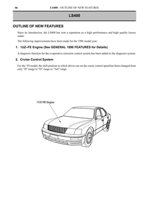 58                             LS400—OUTLINE OF NEW FEATURES

                                                LS400

OUTLINE OF NEW FEATURES
  Since its introduction, the LS400 has won a reputation as a high–performance and high–quality luxury
  sedan.
  The following improvements have been made for the 1996 model year.

 1. 1UZ–FE Engine (See GENERAL 1996 FEATURES for Details)
  A diagnosis function for the evaporative emission control system has been added to the diagnosis system.

 2. Cruise Control System

  For the ’95 model, the shift position in which driver can set the cruise control speed has been changed from
  only “D” range to “D” range or “3rd” range.
 