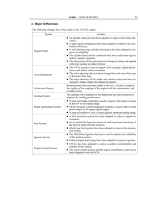 LS400 — NEW FEATURES                                                 71

3. Major Differences

The following changes have been made to the 1UZ-FE engine.
            System                                            Features
                               D An upright intake port has been adopted to improve the intake effi-
                                  ciency.
                               D A taper squish configuration has been adopted to improve the com-
                                  bustion efficiency.
                               D A steel laminate type cylinder head gasket has been adopted to im-
  Engine Proper
                                  prove its reliability.
                               D The cylinder block and the crankshaft have been made more rigid to
                                  realize a quieter operation.
                               D The skirt portion of the piston has been changed in shape and applied
                                  with resin coating to reduce friction.
                               D The VVT-i system is used to improve fuel economy, engine perfor-
                                  mance and reduce exhust emissions.
                               D The valve adjusting shim has been changed from the outer shim type
  Valve Mechanism
                                  to the inner shim type.
                               D The valve diameter of the intake and exhaust valves has been in-
                                  creased to reduce intake and exhaust resistance.
                               Reinforcement ribs have been added to the No. 1 oil pan to improve
  Lubrication System           the rigidity of the coupling of the engine with the transmission, and
                               to reduce noise.
                               The opening valve diameter of the thermostat has been increased to
  Cooling System
                               improve the cooling performance.
                               D A long port intake manifold is used to improve the engine’s torque
                                 in the low-to mid speed range.
  Intake and Exhaust System    D ACIS (Acoustic Control Induction System) is used to deliver high
                                 power output in all engine speed ranges.
                               D A long tail muffler is used to ensure quieter operation during idling.
                               D A fuel returnless system has been adopted to reduce evaporative
                                 emissions.
                               D An air assist fuel injection system is used to promote atomizing of
  Fuel System
                                 the fuel for improved fuel economy.
                               D 4-hole type fuel injectors have been adopted to improve the atomiza-
                                 tion of fuel.
                               D The DIS (Direct Ignition System) is used to enhance the reliability
  Ignition System                of the ignition system.
                               D Iridium-tipped spark plugs have been adopted to improve ignition.
                               D ETCS-i has been adopted to realize excellent controllability and
                                 comfort of the vehicle.
  Engine Control System
                               D The cruise control system and the engine immobiliser system have
                                 been integrated with the ECM.
 