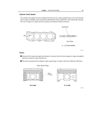 LS400 — NEW FEATURES                                                73

Cylinder Head Gasket

 The cylinder head gasket has been changed from the previous carbon graphite type to the steel laminate
 type to improve reliability and to minimize the deformation of the cylinder bore. This reduced the consump-
 tion rate of engine oil, improved fuel economy, and reduced exhaust emissions.


                                                                       Bead Plate




      A          A’


                                                                               Inner Plate

                                                                       A – A’ Cross Section


                                                                                                      151EG71


Piston

 F Along with the improved engine performance, the piston skirt has been changed in shape and applied
   with resin coating to reduce friction loss.

 F The piston head portion has adopted a taper squish shape to improve the fuel combustion efficiency.

                            Taper Squish Shape




                                               Resin
                                               Coating




                ’98 LS400                                                 ’97 LS400
                                                                                                      151EG41
 
