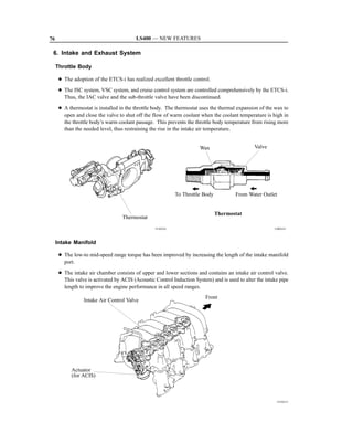 76                                       LS400 — NEW FEATURES

 6. Intake and Exhaust System

     Throttle Body

      D The adoption of the ETCS-i has realized excellent throttle control.
      D The ISC system, VSC system, and cruise control system are controlled comprehensively by the ETCS-i.
        Thus, the IAC valve and the sub-throttle valve have been discontinued.
      D A thermostat is installed in the throttle body. The thermostat uses the thermal expansion of the wax to
        open and close the valve to shut off the flow of warm coolant when the coolant temperature is high in
        the throttle body’s warm coolant passage. This prevents the throttle body temperature from rising more
        than the needed level, thus restraining the rise in the intake air temperature.


                                                                       Wax                      Valve




                                                            To Throttle Body           From Water Outlet


                                                                               Thermostat
                                   Thermostat
                                                  151EG21                                                150EG21



     Intake Manifold

      D The low-to mid-speed range torque has been improved by increasing the length of the intake manifold
        port.
      D The intake air chamber consists of upper and lower sections and contains an intake air control valve.
        This valve is activated by ACIS (Acoustic Control Induction System) and is used to alter the intake pipe
        length to improve the engine performance in all speed ranges.
                                                                         Front
                 Intake Air Control Valve




            Actuator
            (for ACIS)



                                                                                                          151EG11
 