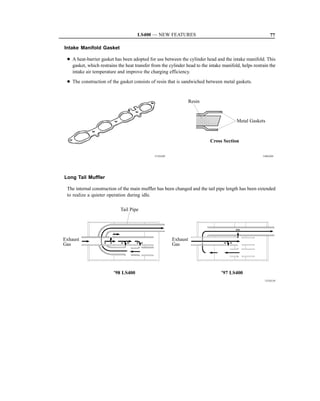 LS400 — NEW FEATURES                                                  77

Intake Manifold Gasket

 D A heat-barrier gasket has been adopted for use between the cylinder head and the intake manifold. This
   gasket, which restrains the heat transfer from the cylinder head to the intake manifold, helps restrain the
   intake air temperature and improve the charging efficiency.
 D The construction of the gasket consists of resin that is sandwiched between metal gaskets.


                                                                  Resin


                                                                                         Metal Gaskets



                                                                           Cross Section

                                              151EG69                                                  144EG04




Long Tail Muffler

 The internal construction of the main muffler has been changed and the tail pipe length has been extended
 to realize a quieter operation during idle.

                            Tail Pipe




Exhaust                                                 Exhaust
Gas                                                     Gas




                         ’98 LS400                                               ’97 LS400
                                                                                                        151EG10
 