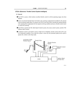 LS400 — NEW FEATURES                                                 91

ETCS-i (Electronic Throttle Control System-intelligent)

 1) General

  F The ETCS-i system, which realizes excellent throttle control in all the operating ranges, has been
    adopted.
  F In the conventional throttle body, the throttle valve opening is determined invariably by the amount
    of the accelerator pedal effort. In contrast, the ETCS-i uses the ECM to calculate the optimal throttle
    valve opening that is appropriate for the respective driving condition and uses a throttle control motor
    to control the opening.

  F The ETCS-i controls the ISC (Idle Speed Control) system, the cruise control system, and the VSC
    (Vehicle Skid Control).
  F A duplicate system is provided to ensure a high level of reliability, and the system shuts off in case
    of an abnormal condition. Even when the system is shut off, the accelerator pedal can be used to
    operate the vehicle in the limp mode.



               Accelerator Pedal
               Position Sensor          Throttle Valve
                                                                    Throttle Position
                                                                    Sensor

                                                                                         Throttle Control
                                                                                         Motor
                                                                      Magnetic
                                                                      Clutch




                                                                                         ABS  TRAC
                                              ECM                                         VSC ECU



                                                                                                      150EG41
 