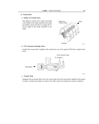 LS400 — NEW FEATURES                                               97

2) Construction

 a. Intake Air Control Valve

  The intake air control valve, which is provided             Intake Air                       Front
  in the middle of the intake manifold in the intake          Control Valve
  air chamber, opens and closes to change the ef-
  fective length of the intake manifold in two
  stages.




                                                                  Actuator                          151EG11

 b. VSV (Vacuum Switching Valve)

  Controls the vacuum that is applied to the actuator by way of the signal (ACIS) that is output by the
  ECM.

                                                          From Vacuum Tank
                                                       To Actuator




      Atmosphere



                                                                                                    151EG42

 c. Vacuum Tank
  Equipped with an internal check valve, the vacuum tank stores the vacuum that is applied to the actuator
  in order to maintain the intake air control valve fully closed even during low-vacuum conditions.
 