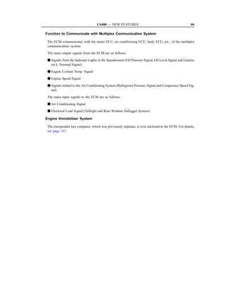LS400 — NEW FEATURES                                               99

Function to Communicate with Multiplex Communication System

 The ECM communicates with the meter ECU, air conditioning ECU, body ECU, etc., of the multiplex
 communication system.
 The main output signals from the ECM are as follows:

 F Signals from the Indicator Lights in the Speedometer (Oil Pressure Signal, Oil Level Signal and Genera-
   tor L Terninal Signal)
 F Engine Coolant Temp. Signal
 F Engine Speed Signal

 F Signals related to the Air Conditioning System (Refrigerant Pressure Signal and Compressor Speed Sig-
   nal)
 The main input signals to the ECM are as follows:

 F Air Conditioning Signal
 F Electrical Load Signal (Taillight and Rear Window Defogger System)

Engine Immobiliser System

 The transponder key computer, which was previously separate, is now enclosed in the ECM. For details,
 see page 167.
 