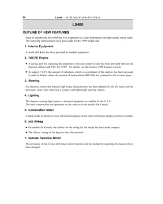 86                                LS400 — OUTLINE OF NEW FEATURES

                                                   LS400

OUTLINE OF NEW FEATURES
     Since its introduction, the LS400 has won a reputation as a high-performance and high-quality luxury sedan.
     The following improvements have been made for the 1999 model year.

 1. Interior Equipment

     A wood shift knob has been provided as standard equipment.

 2. 1UZ-FE Engine

     D A service port for inspecting the evaporative emission control system has been provided between the
       charcoal canister and VSV for EVAP. For details, see the General 1999 Features section.
     D To support T-LEV, the amount of palladium, which is a constituent of the catalyst, has been increased
       in order to further reduce the amount of hydrocarbons (HC) that are contained in the exhaust gases.

 3. Steering

     An ultrasonic motor that features high torque characteristics has been adopted for the tilt motor and the
     telescopic motor, thus achieving a compact and lightweight steering column.

 4. Lighting

     The daytime running light system is standard equipment on models for the U.S.A.
     The basic construction and operation are the same as in the models for Canada.

 5. Combination Meter

     A blank mode, in which no cruise information appears on the multi-information display, has been provided.

 6. SRS Airbag

     D On models for Canada, the inflator for the airbag for the driver has been made compact.
     D The silicon coating of the bag has been discontinued.

 7. Outside Rearview Mirror

     The activation of the reverse shift linked mirror function and the method for operating this function have
     been changed.
 