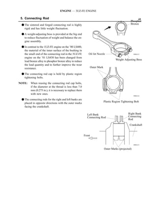 ENGINE — 3UZ-FE ENGINE

 5. Connecting Rod                                                                                           41
                                                                                                       Phosphor
 F The sintered and forged connecting rod is highly                                                    Bronze
   rigid and has little weight fluctuation.

 F A weight-adjusting boss is provided at the big end
   to reduce fluctuation of weight and balance the en-
   gine assembly.
 F In contrast to the 1UZ-FE engine on the ’00 LS400,
   the material of the inner surface of the bushing in
   the small end of the connecting rod in the 3UZ-FE           Oil Jet Nozzle                             188EG13

   engine on the ’01 LS430 has been changed from
                                                                                          Weight Adjusting Boss
   lead bronze alloy to phosphor bronze alloy to reduce
   the lead quantity and to further improve the wear
   resistance.                                                     Outer Mark

 F The connecting rod cap is held by plastic region
   tightening bolts.

NOTE:    When reusing the connecting rod cap bolts,
         if the diameter at the thread is less than 7.0
         mm (0.275 in.), it is necessary to replace them
         with new ones.
                                                                                                          188EG14

 F The connecting rods for the right and left banks are
                                                                                Plastic Region Tightening Bolt
   placed in opposite directions with the outer marks
   facing the crankshaft.

                                                             Left Bank                               Right Bank
                                                             Connecting Rod                          Connecting
                                                                                                     Rod

                                                                                                      Crankshaft


                                                           Front


                                                                                                          188EG15

                                                                                Outer Marks (projected)
 