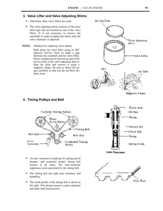 ENGINE — 1UZ–FE ENGINE   95


3. Valve Lifter and Valve Adjusting Shims
  S Aluminum alloy valve lifters are used.
  S The valve adjusting shims used are of the outer
     shim type and are located on top of the valve
     lifters. It is not necessary to remove the
     camshafts in order to replace the shims when the
     valve clearance is adjusted.

NOTE:    (Method for replacing valve shims)
         Push down the valve lifter using an SST
         (Special Service Tool) to make a gap
         between the camshaft and the valve lifter.
         Direct compressed air from an air gun to the
         service hole in the valve adjusting shim to
         float the shim and remove it using a
         magnetic finger. Be sure to direct the air
         gun carefully so that you do not blow the
         shim away.




4. Timing Pulleys and Belt




  S An auto–tensioner is made up of a spring and oil
     damper, and maintains proper timing belt
     tension at all times. The auto–tensioner
     suppresses noise generated by the timing belt.

  S The timing belt has high heat resistance and
     durability.

  S The tooth profile of the timing belt is shown at
     the right. This design ensures a quiet operation
     and high–load transmission.
 