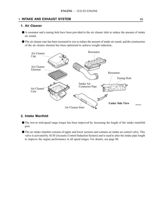 ENGINE — 3UZ-FE ENGINE

SINTAKE AND EXHAUST SYSTEM                                                                                   53

 1. Air Cleaner

 F A resonator and a tuning hole have been provided in the air cleaner inlet to reduce the amount of intake
   air sound.

 F The air cleaner case has been increased in size to reduce the amount of intake air sound, and the construction
   of the air cleaner element has been optimized to achieve weight reduction.

         Air Cleaner                                         Resonator
         Cap


         Air Cleaner
         Element
                                                                               Resonator
                                                                                       Tuning Hole
                                                    Intake Air
                                                    Connector Pipe
         Air Cleaner
         Case



                                                                               Under Side View          189EG04
                                        Air Cleaner Inlet


 2. Intake Manifold

 F The low-to mid-speed range torque has been improved by increasing the length of the intake manifold
   port.

 F The air intake chamber consists of upper and lower sections and contains an intake air control valve. This
   valve is activated by ACIS (Acoustic Control Induction System) and is used to alter the intake pipe length
   to improve the engine performance in all speed ranges. For details, see page 80.
 