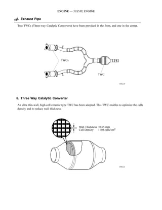 ENGINE — 3UZ-FE ENGINE

56 Exhaust Pipe
 5.

 Two TWCs (Three-way Catalytic Converters) have been provided in the front, and one in the center.




                                    TWCs



                                                                   TWC


                                                                                    189EG39




 6. Three Way Catalytic Converter

 An ultra thin-wall, high-cell ceramic type TWC has been adopted. This TWC enables to optimize the cells
 density and to reduce wall thickness.




                                                   Wall Thickness : 0.05 mm
                                                   Cell Density : 140 cells/cm2




                                                                                    189EG21
 