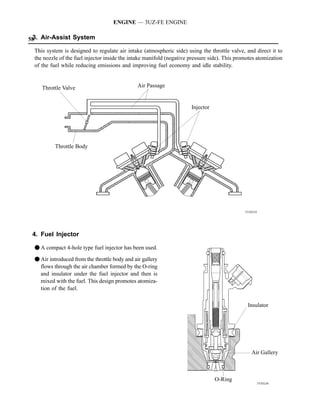ENGINE — 3UZ-FE ENGINE

58 Air-Assist System
 3.

 This system is designed to regulate air intake (atmospheric side) using the throttle valve, and direct it to
 the nozzle of the fuel injector inside the intake manifold (negative pressure side). This promotes atomization
 of the fuel while reducing emissions and improving fuel economy and idle stability.


    Throttle Valve                             Air Passage


                                                                      Injector




          Throttle Body




                                                                                              151EG35




 4. Fuel Injector

 F A compact 4-hole type fuel injector has been used.

 F Air introduced from the throttle body and air gallery
   flows through the air chamber formed by the O-ring
   and insulator under the fuel injector and then is
   mixed with the fuel. This design promotes atomiza-
   tion of the fuel.

                                                                                               Insulator




                                                                                                 Air Gallery



                                                                                 O-Ring
                                                                                                    151EG36
 