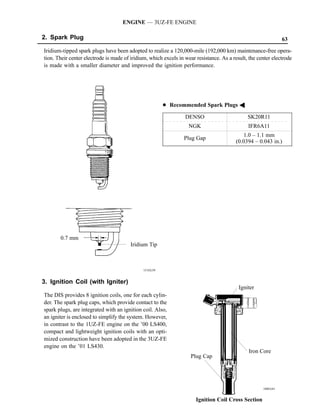 ENGINE — 3UZ-FE ENGINE

2. Spark Plug                                                                                                  63

Iridium-tipped spark plugs have been adopted to realize a 120,000-mile (192,000 km) maintenance-free opera-
tion. Their center electrode is made of iridium, which excels in wear resistance. As a result, the center electrode
is made with a smaller diameter and improved the ignition performance.




                                                        D Recommended Spark Plugs A

                                                                 DENSO                        SK20R11
                                                                   NGK                        IFR6A11
                                                                                            1.0 – 1.1 mm
                                                                Plug Gap
                                                                                         (0.0394 – 0.043 in.)




       0.7 mm
                                        Iridium Tip



                                              151EG39


3. Ignition Coil (with Igniter)
                                                                                          Igniter
The DIS provides 8 ignition coils, one for each cylin-
der. The spark plug caps, which provide contact to the
spark plugs, are integrated with an ignition coil. Also,
an igniter is enclosed to simplify the system. However,
in contrast to the 1UZ-FE engine on the ’00 LS400,
compact and lightweight ignition coils with an opti-
mized construction have been adopted in the 3UZ-FE
engine on the ’01 LS430.
                                                                                              Iron Core
                                                                    Plug Cap




                                                                                                     188EG41


                                                                      Ignition Coil Cross Section
 