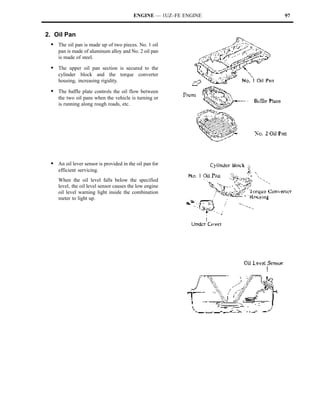 ENGINE — 1UZ–FE ENGINE   97


2. Oil Pan
 S The oil pan is made up of two pieces. No. 1 oil
    pan is made of aluminum alloy and No. 2 oil pan
    is made of steel.

 S The upper oil pan section is secured to the
    cylinder block and the torque converter
    housing, increasing rigidity.

 S The baffle plate controls the oil flow between
    the two oil pans when the vehicle is turning or
    is running along rough roads, etc.




 S An oil lever sensor is provided in the oil pan for
    efficient servicing.
    When the oil level falls below the specified
    level, the oil level sensor causes the low engine
    oil level warning light inside the combination
    meter to light up.
 