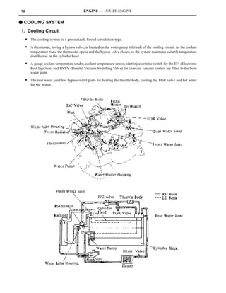 98                                          ENGINE — 1UZ–FE ENGINE


F COOLING SYSTEM
1. Cooling Circuit
     S The cooling system is a pressurized, forced–circulation type.
     S A thermostat, having a bypass valve, is located on the water pump inlet side of the cooling circuit. As the coolant
        temperature rises, the thermostat opens and the bypass valve closes, so the system maintains suitable temperature
        distribution in the cylinder head.

     S A gauge coolant temperature sender, coolant temperature sensor, start injector time switch for the EFI (Electronic
        Fuel Injection) and BVSV (Bimetal Vacuum Switching Valve) for charcoal canister control are fitted to the front
        water joint.

     S The rear water joint has bypass outlet ports for heating the throttle body, cooling the EGR valve and hot water
        for the heater.
 
