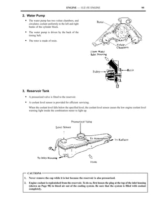 ENGINE — 1UZ–FE ENGINE                                                    99


2. Water Pump
 S The water pump has two volute chambers, and
      circulates coolant uniformly to the left and right
      banks of the cylinder block.

 S The water pump is driven by the back of the
      timing belt.

 S The rotor is made of resin.




3. Reservoir Tank
 S A pressurized valve is fitted to the reservoir.
 S A coolant level sensor is provided for efficient servicing.
      When the coolant level falls below the specified level, the coolant level sensor causes the low engine coolant level
      warning light inside the combination meter to light up.




      CAUTIONS
 1.   Never remove the cap while it is hot because the reservoir is also pressurized.
 2.   Engine coolant is replenished from the reservoir. To do so, first loosen the plug at the top of the inlet housing
      (shown on Page 98) to bleed air out of the cooling system. Be sure that the system is filled with coolant
      completely.
 