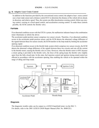 ENGINE — 3UZ-FE ENGINE

84 8) Adaptive Laser Cruise Control
    In addition to the functions provided by the conventional cruise control, the adaptive laser cruise control
    uses a laser radar sensor and a distance control ECU to determine the distance of the vehicle driven ahead,
    its direction, and relative speed. Thus, the system can effect deceleration cruising control, follow-up cruis-
    ing control, cruising at a fixed speed control, and acceleration cruising control. To make these controls
    possible, the ECM controls the throttle valve.

  Fail-Safe

   If an abnormal condition occurs with the ETCS-i system, the malfunction indicator lamp in the combination
   meter illuminates to inform the driver.
   The accelerator pedal position sensor comprises two sensor circuits. Therefore, if an abnormal condition
   occurs in the accelerator pedal position sensor, and the ECM detects the abnormal voltage difference of
   the signals between these two sensor circuits, the ECM transfers to the limp mode by limiting the accelerator
   opening signal.
   If an abnormal condition occurs in the throttle body system which comprises two sensor circuits, the ECM
   detects the abnormal voltage difference of the signals between these two circuits and cuts off the current
   to the throttle motor, causing the throttle valve to close. However, when the throttle motor is OFF, because
   a return spring is provided in the throttle valve, the force of the spring keeps the throttle valve slightly
   open from the fully closed state. In this state, fuel injection control and ignition timing retard control are
   effected in accordance with the accelerator opening, thus enabling the vehicle to be operated within the
   range of idling and limp mode.


                          Injectors                    ECM                    Ignition Coils




               Accelerator Pedal                                 Open
               Position Sensor




                                                                               Return
                                                Throttle                       Spring     Throttle
                                                Position       Throttle                   Control
                                                Sensor         Valve                      Motor

                  Accelerator Pedal                          Throttle Body                         189EG43




  Diagnosis

   The diagnostic trouble codes can be output to a LEXUS hand-held tester via the DLC 3.
   For details, refer to the 2001 LEXUS LS430 Repair Manual (Pub. No. RM812U).
 