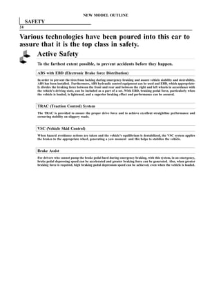 NEW MODEL OUTLINE
     SAFETY
24

Various technologies have been poured into this car to
assure that it is the top class in safety.
     Active Safety
        To the farthest extent possible, to prevent accidents before they happen.

        ABS with EBD (Electronic Brake force Distribution)
        In order to prevent the tires from locking during emergency braking and assure vehicle stability and steerability,
        ABS has been installed. Furthermore, ABS hydraulic control equipment can be used and EBD, which appropriate-
        ly divides the braking force between the front and rear and between the right and left wheels in accordance with
        the vehicle’s driving state, can be included as a part of a set. With EBD, braking pedal force, particularly when
        the vehicle is loaded, is lightened, and a superior braking effect and performance can be assured.


        TRAC (Traction Control) System
        The TRAC is provided to ensure the proper drive force and to achieve excellent straightline performance and
        cornering stability on slippery roads.


        VSC (Vehicle Skid Control)
        When hazard avoidance actions are taken and the vehicle’s equilibrium is destabilized, the VSC system applies
        the brakes to the appropriate wheel, generating a yaw moment and this helps to stabilize the vehicle.


        Brake Assist
        For drivers who cannot pump the brake pedal hard during emergency braking, with this system, in an emergency,
        brake pedal depressing speed can be accelerated and greater braking force can be generated. Also, when greater
        braking force is required, high braking pedal depression speed can be achieved, even when the vehicle is loaded.
 