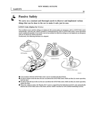 NEW MODEL OUTLINE
SAFETY
                                                                                                                      25


   Passive Safety
   We carry on a constant and thorough search to discover and implement various
   things that can be done to the car to make it safe; just in case.

   LEXUS Link (Option for U.S.A.)
   If an accident occurs and the airbags are deployed, this system makes an emergency call to a LEXUS link center
   automatically. And since the vehicle’s position is communicated by GPS to LEXUS link center, rescue operations
   can be conducted smoothly. Even in the event of an accident in which the airbags are not deployed, an emergency
   call can be placed by button operation.
   Furthermore, the following functions are adopted.




      GPS Satellite



                                                            Cellular Service




                                                                                         LEXUS LINK Center

                                                                                                            189MO39



   F Conversations with the LEXUS link center can be recorded and played back.
   F If a driver forgets to lock the door, the user can inform the LEXUS link center, which can then, by remote operation,
     lock the door.
   F If a driver locks the keys in the car, the user can inform the LEXUS link center, which can then, by remote operation,
     unlock the door.
   F When the vehicle is stolen, the Mayday ECU receives a signal from the theft deterrent ECU and, automatically
     informs the LEXUS link center of the theft, and the vehicle’s location by GPS (Global Positioning System).
 