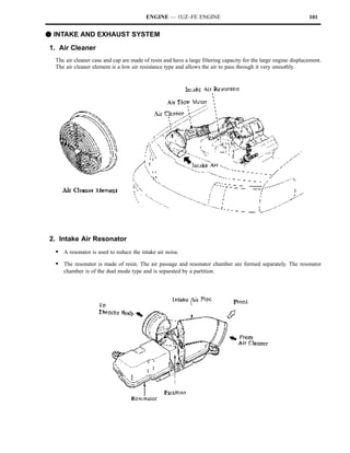 ENGINE — 1UZ–FE ENGINE                                                  101


F INTAKE AND EXHAUST SYSTEM
1. Air Cleaner
  The air cleaner case and cap are made of resin and have a large filtering capacity for the large engine displacement.
  The air cleaner element is a low air resistance type and allows the air to pass through it very smoothly.




2. Intake Air Resonator
  S A resonator is used to reduce the intake air noise.
  S The resonator is made of resin. The air passage and resonator chamber are formed separately. The resonator
     chamber is of the dual mode type and is separated by a partition.
 