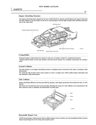 NEW MODEL OUTLINE
SAFETY
                                                                                                                 27

   Impact Absorbing Structure
   The impact absorbing body adopted for the new LS430 effectively absorbs and distributes the impact from front
   and side collision to ease the impact on the driver and passengers, and the high-strength cabin minimizes deforma-
   tion of the cabin itself.
                                                           Reinforcement



       Enlarged Bumper Reinforcement




                                                                        Side Impact Protection Beam    189MO36

                                 Side Member
                                               Rocker Panel Front End

   Compatibility
   Enlarged bumper reinforcement for impact in wide area of another vehicle for considering harmness.
   Adopted tailored blank to front side member and front end of member for crushable construction for consider-
   ation.


   Frontal Collision
   The side member, as an impact absorbing structure, strengthens parts connected to the cabin, to minimize cabin
   deformation.
   We raised the edge in front of the rocker panels to create a crumple zone, which enables impact absorption and
   also minimizes cabin deformation.


   Side Collision
   Impact absorbing efficiency has been provided by placing a side impact protection beam inside the door, to rein-
   force it.
   The front seat rod and brace have been provided, allowing the energy of a side collision to be transmitted to the
   floor tunnel in order to minimize the deformation of cabin space.



                                                                                            Rod

                                                                                            Brace

                                                                                            Rod




                                                                                             189MO37




   Reasonable Repair Cost
   LS430’s large bumper reinforcements absorb collision impact across a boarder area and strengthened body structure
   help to keep damage low level to large and expensive parts.
 