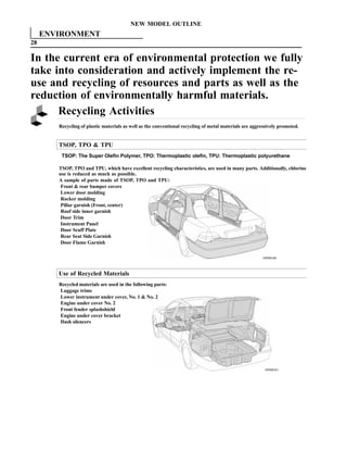 NEW MODEL OUTLINE
     ENVIRONMENT
28

In the current era of environmental protection we fully
take into consideration and actively implement the re-
use and recycling of resources and parts as well as the
reduction of environmentally harmful materials.
      Recycling Activities
        Recycling of plastic materials as well as the conventional recycling of metal materials are aggressively promoted.


        TSOP, TPO  TPU
         TSOP: The Super Olefin Polymer, TPO: Thermoplastic olefin, TPU: Thermoplastic polyurethane

        TSOP, TPO and TPU, which have excellent recycling characteristics, are used in many parts. Additionally, chlorine
        use is reduced as much as possible.
        A sample of parts made of TSOP, TPO and TPU:
         Front  rear bumper covers
         Lower door molding
         Rocker molding
         Pillar garnish (Front, center)
         Roof side inner garnish
         Door Trim
         Instrument Panel
         Door Scuff Plate
         Rear Seat Side Garnish
         Door Flame Garnish

                                                                                                        189MO40



        Use of Recycled Materials
        Recycled materials are used in the following parts:
        Luggage trims
        Lower instrument under cover, No. 1  No. 2
        Engine under cover No. 2
        Front fender splashshield
        Engine under cover bracket
        Dash silencers




                                                                                                         189MO41
 