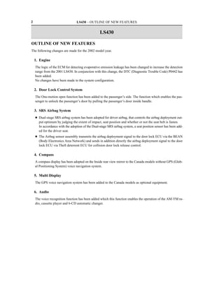 2                                 LS430 – OUTLINE OF NEW FEATURES


                                                   LS430

OUTLINE OF NEW FEATURES
The following changes are made for the 2002 model year.

    1. Engine
    The logic of the ECM for detecting evaporative emission leakage has been changed to increase the detection
    range from the 2001 LS430. In conjunction with this change, the DTC (Diagnostic Trouble Code) P0442 has
    been added.
    No changes have been made to the system configuration.

    2. Door Lock Control System
    The One-motion open function has been added to the passenger’s side. The function which enables the pas-
    senger to unlock the passenger’s door by pulling the passenger’s door inside handle.

    3. SRS Airbag System
    D Dual-stage SRS airbag system has been adopted for driver airbag, that controls the airbag deployment out-
      put optimum by judging the extent of impact, seat position and whether or not the seat belt is fasten.
      In accordance with the adoption of the Dual-stage SRS airbag system, a seat position sensor has been add-
      ed for the driver seat.
    D The Airbag sensor assembly transmits the airbag deployment signal to the door lock ECU via the BEAN
      (Body Electronics Area Network) and sends in addition directly the airbag deployment signal to the door
      lock ECU via Theft deterrent ECU for collision door lock release control.

    4. Compass
    A compass display has been adopted on the Inside rear view mirror to the Canada models without GPS (Glob-
    al Positioning System) voice navigation system.

    5. Multi Display
    The GPS voice navigation system has been added to the Canada models as optional equipment.

    6. Audio
    The voice recognition function has been added which this function enables the operation of the AM/FM ra-
    dio, cassette player and 6-CD automatic changer.
 