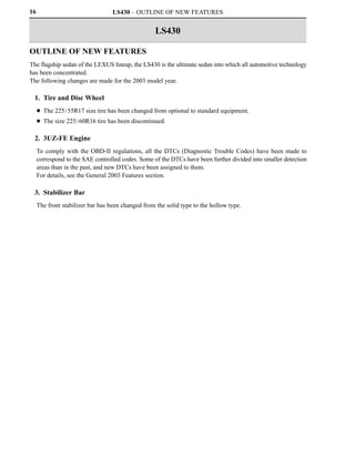 16                                 LS430 – OUTLINE OF NEW FEATURES


                                                   LS430

OUTLINE OF NEW FEATURES
The flagship sedan of the LEXUS lineup, the LS430 is the ultimate sedan into which all automotive technology
has been concentrated.
The following changes are made for the 2003 model year.

  1. Tire and Disc Wheel
     D The 225/55R17 size tire has been changed from optional to standard equipment.
     D The size 225/60R16 tire has been discontinued.

  2. 3UZ-FE Engine
     To comply with the OBD-II regulations, all the DTCs (Diagnostic Trouble Codes) have been made to
     correspond to the SAE controlled codes. Some of the DTCs have been further divided into smaller detection
     areas than in the past, and new DTCs have been assigned to them.
     For details, see the General 2003 Features section.

  3. Stabilizer Bar
     The front stabilizer bar has been changed from the solid type to the hollow type.
 