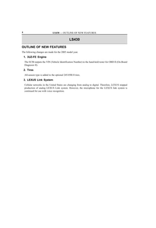 4                               LS430 — OUTLINE OF NEW FEATURES

                                                  LS430

OUTLINE OF NEW FEATURES
The following changes are made for the 2005 model year.

    1. 3UZ-FE Engine
    The ECM outputs the VIN (Vehicle Identification Number) to the hand-held tester for OBD II (On-Board
    Diagnosis II).

    2. Tires
    All-season type is added to the optional 245/45R18 tires.

    3. LEXUS Link System
    Cellular networks in the United States are changing from analog to digital. Therefore, LEXUS stopped
    production of analog LEXUS Link system. However, the microphone for the LEXUS link system is
    continued for use with voice recognition.
 