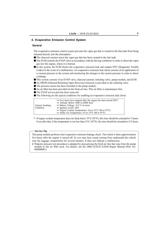 LS430 — NEW FEATURES                                                   9

4. Evaporative Emission Control System

General

 The evaporative emission control system prevents the vapor gas that is created in the fuel tank from being
 released directly into the atmosphere.
 F The charcoal canister stores the vapor gas that has been created in the fuel tank.
 F The ECM controls the EVAP valve in accordance with the driving conditions in order to direct the vapor
    gas into the engine, where it is burned.
 F In this system, the ECM checks the evaporative emission leak and outputs DTC (Diagnostic Trouble
    Codes) in the event of a malfunction. An evaporative emission leak check consists of an application of
    a vacuum pressure to the system and monitoring the changes in the system pressure in order to detect
    a leakage.
 F This system consists of an EVAP valve, charcoal canister, refueling valve, pump module, and ECM.
 F An ORVR (Onboard Refueling Vapor Recovery) function is provided in the refueling valve.
 F The pressure sensor has been included to the pump module.
 F An air filter has been provided on the fresh air line. This air filter is maintenance-free.
 F The EVAP service port has been removed.
 F The following are the typical conditions for enabling an evaporative emission leak check:
                         •   Five hours have elapsed after the engine has been turned OFF*.
                         •   Altitude: Below 2400 m (8000 feet)
  Typical Enabling       •   Battery Voltage: 10.5 V or more
  Condition              •   Ignition switch: OFF
                         •   Engine Coolant Temperature: 4.4 to 35°C (40 to 95°F)
                         •   Intake Air Temperature: 4.4 to 35°C (40 to 95°F)

 *: If engine coolant temperature does not drop below 35°C (95°F), this time should be extended to 7 hours.
    Even after that, if the temperature is not less than 35°C (95°F), the time should be extended to 9.5 hours.


   Service Tip
The pump module performs fuel evaporative emission leakage check. This check is done approximately
five hours after the engine is turned off. So you may hear sound coming from underneath the vehicle
near the luggage compartment for several minutes. It does not indicate a malfunction.
• Pinpoint pressure test procedure is adopted by pressurizing the fresh air line that runs from the pump
   module to the air filler neck. For details, see the 2006 LEXUS LS430 Repair Manual (Pub. No.
   RM00B0U).
 