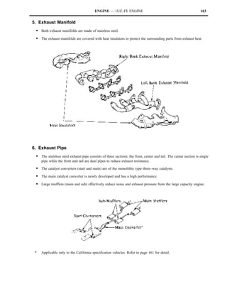 ENGINE — 1UZ–FE ENGINE                                                   103


5. Exhaust Manifold
 S Both exhaust manifolds are made of stainless steel.
 S The exhaust manifolds are covered with heat insulators to protect the surrounding parts from exhaust heat.




6. Exhaust Pipe
 S The stainless steel exhaust pipe consists of three sections; the front, center and tail. The center section is single
     pipe while the front and tail are dual pipes to reduce exhaust resistance.

 S The catalyst converters (start and main) are of the monolithic type three–way catalysts.
 S The main catalyst converter is newly developed and has a high performance.
 S Large mufflers (main and sub) effectively reduce noise and exhaust pressure from the large capacity engine.




 *   Applicable only to the California specification vehicles. Refer to page 161 for detail.
 