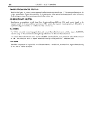 108                                       ENGINE — 1UZ–FE ENGINE

OXYGEN SENSOR HEATER CONTROL
  Based on the intake air volume, engine start and coolant temperature signals, the ECU sends control signals to the
  oxygen sensor heater. This system maintains the oxygen sensor at the appropriate temperature in order to improve
  the detecting accuracy of oxygen concentration in the exhaust gas.
AIR CONDITIONER CONTROL
  Based on the air conditioner switch signal from the air conditioner ECU, the ECU sends control signals to the
  magnetic clutch of the air conditioner compressor. This system, the magnetic clutch operation, is delayed for a
  predetermined period after the air conditioner switch is turned on.
DIAGNOSIS
  The ECU is constantly monitoring signals from each sensor. If a malfunction occurs with the signals, the CHECK
  ENGINE lamp on the combination meter lights up and informs the driver of the malfunction.
  The content of the malfunction is stored in code in the ECU and when the TE1 and E1 terminals in the check connector
  or TDCL are connected, the ECU outputs the trouble code by flashing the CHECK ENGINE lamp.
FAIL–SAFE
  If the ECU judges from the signals from each sensor that there is a malfunction, it continues the engine operation using
  its own data or it stops the engine.
 