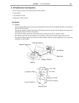 ENGINE — 1UZ–FE ENGINE                                                     113


6. EFI (Electronic Fuel Injection)
 The EFI system consists of the following three major systems:
 1) Fuel System
 2) Air Induction System
 3) Electronic Control System


Fuel System
  1) General
     Fuel is pumped under pressure by the electric fuel pump from the fuel tank, through the fuel filter, to the injectors
     and the cold start injector.
     The pressure regulator controls the amount of fuel being returned to the fuel tank through the return pipe, thus
     adjusting the pressure of fuel to the injectors.
     The pulsation damper absorbs the minute fluctuations in fuel pressure due to injection of fuel.
     The injectors inject fuel into the intake port in accordance with injection duration signals from the ECU.
     The cold start injector injects fuel into the air intake chamber when the coolant temperature is low, improving
     startability in cold weather.
 