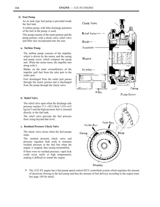 114                                       ENGINE — 1UZ–FE ENGINE


  2) Fuel Pump
       An in–tank type fuel pump is provided inside
       the fuel tank.
       A turbine pump, with little discharge pulsation
       of the fuel in the pump, is used.
       This pump consists of the motor portion and the
       pump portion, with a check valve, relief valve
       and filter also incorporated into the unit.

      a. Turbine Pump

        The turbine pump consists of the impeller,
        which is driven by the motor, and the casing
        and pump cover, which compose the pump
        unit. When the motor turns, the impeller turn
        along with it.
        Blades on the outer circumference of the
        impeller pull fuel from the inlet port to the
        outlet port.
        Fuel discharged from the outlet port passes
        through the motor portion and is discharged
        from the pump through the check valve.



      b. Relief Valve

        The relief valve open when the discharge side
        pressure reaches 71.1!92.3 lb/in.2 (5.0!6.5
        kg/cm 2) and the high pressure fuel is returned
        directly to the fuel tank.
        The relief valve prevents the fuel pressure
        from rising beyond that level.

      c. Residual Pressure Check Valve

        The check valve closes when the fuel pumps
        stops.
        The residual pressure check valve and
        pressure regulator both work to maintain
        residual pressure in the fuel line when the
        engine is stopped, thus easing restartability.
        If there were no residual pressure, vapor lock
        could occur easily at high temperatures,
        making it difficult to restart the engine.



          S The 1UZ–FE engine has a fuel pump speed control (ECU controlled) system which regulates the amount
             of electricity flowing to the fuel pump and thus the amount of fuel delivery according to the engine load.
             See page 149 for detail.
 
