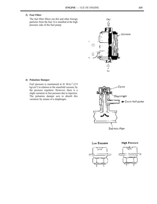 ENGINE — 1UZ–FE ENGINE   115

3) Fuel Filter
   The fuel filter filters out dirt and other foreign
   particles from the fuel. It is installed at the high
   pressure side of the fuel pump.




4) Pulsation Damper
   Fuel pressure is maintained at 41 lb/in.2 (2.9
   kg/cm 2) in relation to the manifold vacuum, by
   the pressure regulator. However, there is a
   slight variation in line pressure due to injection.
   The pulsation damper acts to absorb this
   variation by means of a diaphragm.
 