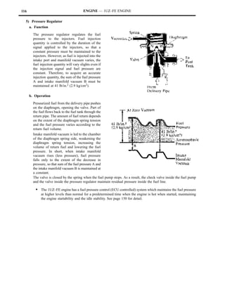 116                                         ENGINE — 1UZ–FE ENGINE

  5) Pressure Regulator
      a. Function

        The pressure regulator regulates the fuel
        pressure to the injectors. Fuel injection
        quantity is controlled by the duration of the
        signal applied to the injectors, so that a
        constant pressure must be maintained to the
        injectors. However, as fuel is injected into the
        intake port and manifold vacuum varies, the
        fuel injection quantity will vary slights even if
        the injection signal and fuel pressure are
        constant. Therefore, to acquire an accurate
        injection quantity, the sum of the fuel pressure
        A and intake manifold vacuum B must be
        maintained at 41 lb/in.2 (2.9 kg/cm2).

      b. Operation

        Pressurized fuel from the delivery pipe pushes
        on the diaphragm, opening the valve. Part of
        the fuel flows back to the fuel tank through the
        return pipe. The amount of fuel return depends
        on the extent of the diaphragm spring tension
        and the fuel pressure varies according to the
        return fuel volume.
        Intake manifold vacuum is led to the chamber
        of the diaphragm spring side, weakening the
        diaphragm spring tension, increasing the
        volume of return fuel and lowering the fuel
        pressure. In short, when intake manifold
        vacuum rises (less pressure), fuel pressure
        falls only to the extent of the decrease in
        pressure, so that sum of the fuel pressure A and
        the intake manifold vacuum B is maintained at
        a constant.
        The valve is closed by the spring when the fuel pump stops. As a result, the check valve inside the fuel pump
        and the valve inside the pressure regulator maintain residual pressure inside the fuel line.

         S The 1UZ–FE engine has a fuel pressure control (ECU controlled) system which maintains the fuel pressure
             at higher levels than normal for a predetermined time when the engine is hot when started, maintaining
             the engine startability and the idle stability. See page 150 for detail.
 