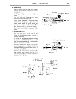 ENGINE — 1UZ–FE ENGINE   117

6) Fuel Injector
   Fuel is injected into the intake port of each
   cylinder in accordance with injection signals
   from the ECU.
   At the tip of the injector, there are two injection
   holes.
   The light and small plunger permits quick
   response to signals from the ECU.
   When a signal from the ECU is received by the
   solenoid coil, the plunger is pulled against
   spring force. Since the valve needle and
   plunger are a single unit, the valve needle is
   also pulled from its seat and fuel is injected.
   Fuel volume is controlled by the duration of the
   signal.
7) Cold Start Injector
   The cold start injector injects fuel into the
   intake air chamber during engine cranking to
   improve startability.
   In starting the engine when the engine coolant
   temperature is 71.6_F (22_C) or lower, the cold
   start injector’s operation time is controlled by
   the start injector time switch.
   However, starting the engine when engine
   coolant temperature is 140_F (60_C) or lower,
   the operation time of the cold start injector is
   controlled by the ECU.
   Thus, the cold start injector is controlled by the
   start injector time switch and the ECU
   simultaneously when the coolant temperature
   is below 71.6_F (22_C).
 