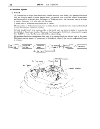 118                                       ENGINE — 1UZ–FE ENGINE

Air Induction System
  1) General
      Air cleaned by the air cleaner enters the air intake chamber according to the throttle valve opening in the throttle
      body and the engine speed. An optical Karman–Vortex type air flow meter is provided between the air cleaner
      and the throttle body to optically detect the frequency of the Karman–Vortex that is generated when the air passes
      to measure the amount of air being taken into the engine.
      A throttle valve in the throttle body controls the air volume.
      The air regulated by the throttle valve enters the air intake chamber, is distributed to the intake manifold of each
      cylinder and enters the combustion chamber.
      ISC (Idle Speed Control) valve is also provided on the throttle body and directs the intake air bypassing the
      throttle body to the air intake chamber. The amount of air bypassing the throttle body is determined by a signal
      from the ECU to control the idle speed and fast idle speed accordingly.
      The air intake chamber prevents pulsation of the intake air to minimize the adverse affection to the air flow meter.
      This helps to increase accuracy of measurement of the intake air volume. It also prevents intake air interference
      in cylinders.
 