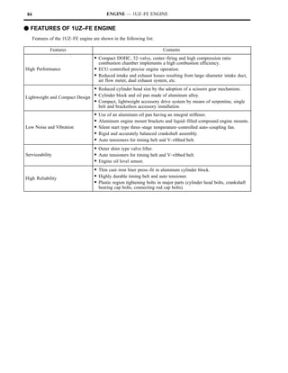 84                                          ENGINE — 1UZ–FE ENGINE


F FEATURES OF 1UZ–FE ENGINE
      Features of the 1UZ–FE engine are shown in the following list:

               Features                                                    Contents
                                     S Compact DOHC, 32–valve, center–firing and high compression ratio
                                         combustion chamber implements a high combustion efficiency.
High Performance                     S ECU–controlled precise engine operation.
                                     S Reduced intake and exhaust losses resulting from large–diameter intake duct,
                                         air flow meter, dual exhaust system, etc.
                               S Reduced cylinder head size by the adoption of a scissors gear mechanism.
Lightweight and Compact Design S Cylinder block and oil pan made of aluminum alloy.
                               S Compact, lightweight accessory drive system by means of serpentine, single
                                         belt and bracketless accessory installation.
                                     S   Use of an aluminum oil pan having an integral stiffener.
                                     S   Aluminum engine mount brackets and liquid–filled compound engine mounts.
Low Noise and Vibration              S   Silent start type three–stage temperature–controlled auto–coupling fan.
                                     S   Rigid and accurately balanced crankshaft assembly.
                                     S   Auto tensioners for timing belt and V–ribbed belt.
                                     S Outer shim type valve lifter.
Serviceability                       S Auto tensioners for timing belt and V–ribbed belt.
                                     S Engine oil level sensor.
                                     S Thin cast–iron liner press–fit in aluminum cylinder block.
High Reliability                     S Highly durable timing belt and auto tensioner.
                                     S Plastic region tightening bolts in major parts (cylinder head bolts, crankshaft
                                         bearing cap bolts, connecting rod cap bolts).
 