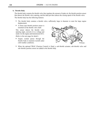 120                                        ENGINE — 1UZ–FE ENGINE


      b. Throttle Body
        The throttle body contains the throttle valve that regulates the amount of intake air, the throttle position sensor
        that detects the throttle valve opening, and the dash pot that reduces the closing speed of the throttle valve.
        The throttle body has the following features:

         S The throttle body contains a throttle valve, sufficiently large in diameter to meet the large engine
            displacement.
         S A linear type throttle position sensor is
            mounted on the throttle valve shaft.
         This sensor detects the throttle valve
         opening angle, converts it to a voltage and
         sends it to the engine and transmission ECU.
         (Refer to the next page for detail.)
         S Engine coolant passes through the
             throttle body to maintain warmth under
             cold weather conditions.

         S When the optional TRAC (Traction Control) is fitted, a sub–throttle actuator, sub–throttle valve and
             sub–throttle position sensor are added to the throttle body.
 